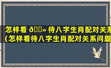 怎样看 🌻 待八字生肖配对关系（怎样看待八字生肖配对关系问题）